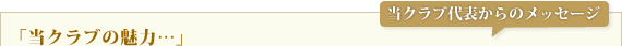 当クラブ代表からのメッセージ「当クラブの魅力」