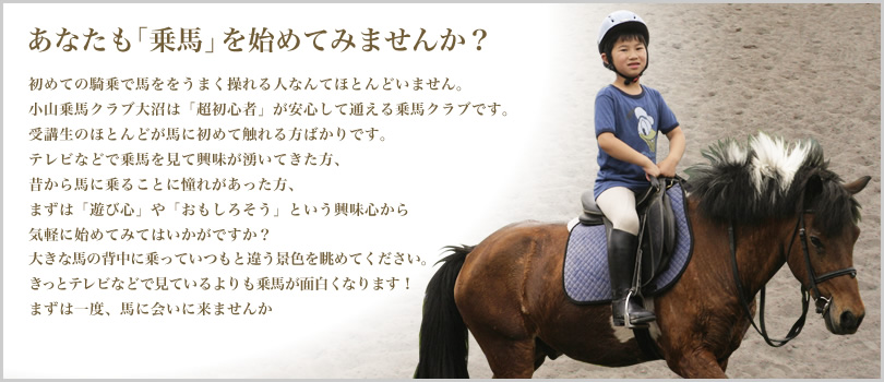 あなたも「乗馬」を始めてみませんか？初めての騎乗で馬ををうまく操れる人なんてほとんどいません。小山乗馬クラブ大沼は「超初心者」が安心して通える乗馬クラブです。受講生のほとんどが馬に初めて触れる方ばかりです。テレビなどで乗馬を見て興味が湧いてきた方、昔から馬に乗ることに憧れがあった方、まずは「遊び心」や「おもしろそう」という興味心から気軽に始めてみてはいかがですか？大きな馬の背中に乗っていつもと違う景色を眺めてください。きっとテレビなどで見ているよりも乗馬が面白くなります！まずは一度、馬に会いに来ませんか 