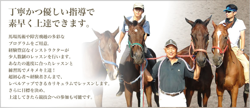 丁寧かつ優しい指導で素早く上達できます　馬場馬術や障害飛越の多彩なプログラムをご用意。経験豊富なインストラクターが少人数制のレッスンを行います。あなたの進度に合ったレッスンと練習馬でメキメキ上達！超初心者～経験者さんまで、レベルアップできるカリキュラムでレッスンします。さらに目標を決め、上達してきたら競技会への参加も可能です。