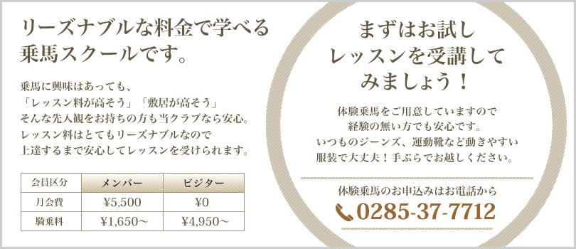 リーズナブルな料金で学べる乗馬スクールです。乗馬に興味はあっても、「レッスン料が高そう」「敷居が高そう」そんな先入観をお持ちの方も当クラブなら安心。レッスン料はとてもリーズナブルなので上達するまで安心してレッスンを受けられます。　まずはお試しレッスンを受講してみましょう！体験乗馬をご用意していますので経験の無い方でも安心です。いつものジーンズ、運動靴など動きやすい服装で大丈夫！手ぶらでお越しください。体験乗馬のお申込みはお電話から0285-37-7712